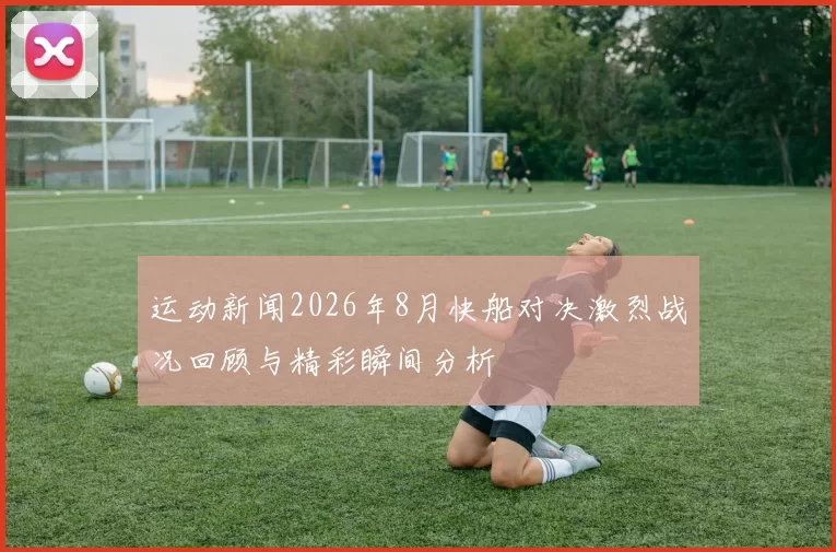 运动新闻2026年8月快船对决激烈战况回顾与精彩瞬间分析
