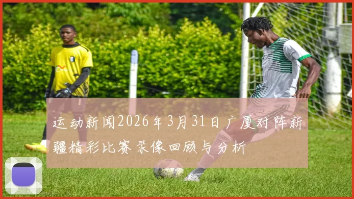 运动新闻2026年3月31日广厦对阵新疆精彩比赛录像回顾与分析