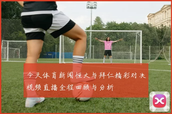 今天体育新闻恒大与拜仁精彩对决视频直播全程回顾与分析