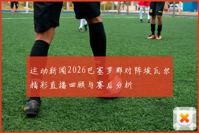 运动新闻2026巴塞罗那对阵埃瓦尔精彩直播回顾与赛后分析