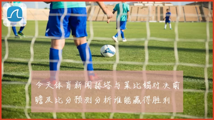 今天体育新闻赫塔与莱比锡对决前瞻及比分预测分析谁能赢得胜利