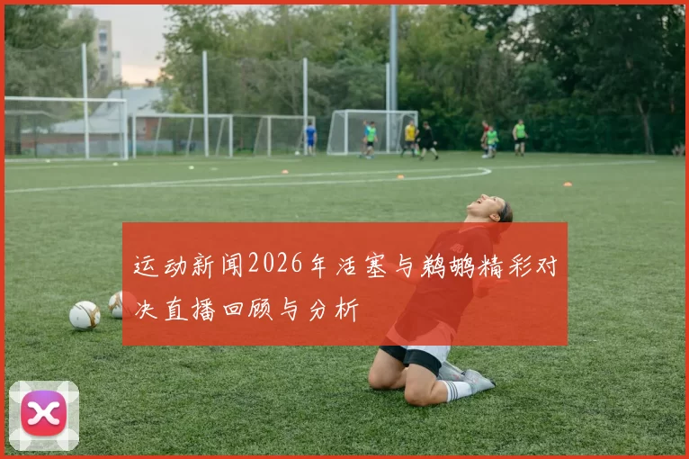 运动新闻2026年活塞与鹈鹕精彩对决直播回顾与分析