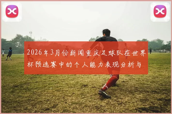 2026年3月份新闻重庆足球队在世界杯预选赛中的个人能力表现分析与点评